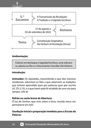 Formando Discípulos Missionários de Jesus
34
Semana
Tema
Ambientação:
Colocar em destaque a Sagrada Escritura, uma vela ace-
sa, planta ou flor e o Documento Conciliar Dei Verbum.
Introdução:
Animador: Os Apóstolos, transmitindo o que eles mesmos
receberam, advertem os fiéis a que observem as tradições
que tinham aprendido quer por palavras quer por escrito
(cf. 2Ts 2,15), e a que lutem pela fé recebida de uma vez para
sempre. (DV, 8).
Refrão ou canto breve de Abertura:
Ó luz do Senhor, que vem sobre a terra, inunda meus ser,
permanece em nós!
Saudação Inicial e preparação imediata para a Escuta da
Palavra:
A Transmissão da Revelação:
A Tradição e a Sagrada Escritura
27 de agosto a
02 de setembro de 2023
Constituição Dogmática
Dei Verbum (A Revelação Divina)
5.º
Encontro
 