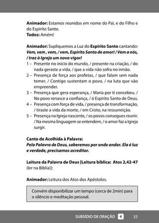 35
SUBSÍDIO DE ORAÇÃO
Animador: Estamos reunidos em nome do Pai, e do Filho e
do Espírito Santo.
Todos: Amém!
Animador: Supliquemos a Luz do Espírito Santo cantando:
Vem, vem , vem, / vem, Espírito Santo de amor! / Vem a nós,
/ traz à Igreja um novo vigor!
1 – Presente no início do mundo, / presente na criação, / do
nada geraste a vida, / que a vida não sofra no irmão.
2 – Presença de força aos profetas, / que falam sem nada
temer. / Contigo sustentam o povo, / na luta que vão
empreender.
3 – Presença que gera esperança, / Maria por ti concebeu. /
No povo renasce a confiança, / ó Espírito Santo de Deus.
4 – Presença com força de vida, / presença de transformação,
/ tiraste a vida da morte, / em Cristo, na ressurreição.
5 – Presença na Igreja nascente, / os povos consegues reunir.
/ Na mesma linguagem se entendem, / o amor faz a Igreja
surgir.
Canto de Acolhida à Palavra:
Pela Palavra de Deus, saberemos por onde andar. Ela é luz
e verdade, precisamos acreditar.
Leitura da Palavra de Deus [Leitura bíblica: Atos 2,42-47
(ler na Bíblia)]:
Animador: Leitura dos Atos dos Apóstolos.
Convém disponibilizar um tempo (cerca de 2min) para
o silêncio e meditação pessoal.
 