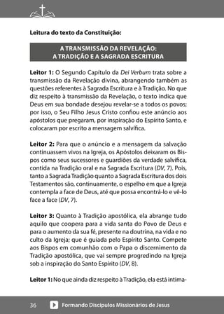 Formando Discípulos Missionários de Jesus
36
Leitura do texto da Constituição:
A TRANSMISSÃO DA REVELAÇÃO:
A TRADIÇÃO E A SAGRADA ESCRITURA
Leitor 1: O Segundo Capítulo da Dei Verbum trata sobre a
transmissão da Revelação divina, abrangendo também as
questões referentes à Sagrada Escritura e à Tradição. No que
diz respeito à transmissão da Revelação, o texto indica que
Deus em sua bondade desejou revelar-se a todos os povos;
por isso, o Seu Filho Jesus Cristo confiou este anúncio aos
apóstolos que pregaram, por inspiração do Espírito Santo, e
colocaram por escrito a mensagem salvífica.
Leitor 2: Para que o anúncio e a mensagem da salvação
continuassem vivos na Igreja, os Apóstolos deixaram os Bis-
pos como seus sucessores e guardiões da verdade salvífica,
contida na Tradição oral e na Sagrada Escritura (DV, 7). Pois,
tanto a SagradaTradição quanto a Sagrada Escritura dos dois
Testamentos são, continuamente, o espelho em que a Igreja
contempla a face de Deus, até que possa encontrá-lo e vê-lo
face a face (DV, 7).
Leitor 3: Quanto à Tradição apostólica, ela abrange tudo
aquilo que coopera para a vida santa do Povo de Deus e
para o aumento da sua fé, presente na doutrina, na vida e no
culto da Igreja; que é guiada pelo Espírito Santo. Compete
aos Bispos em comunhão com o Papa o discernimento da
Tradição apostólica, que vai sempre progredindo na Igreja
sob a inspiração do Santo Espírito (DV, 8).
Leitor 1: No que ainda diz respeito àTradição, ela está intima-
 