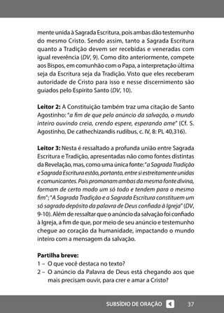37
SUBSÍDIO DE ORAÇÃO
mente unida à Sagrada Escritura, pois ambas dão testemunho
do mesmo Cristo. Sendo assim, tanto a Sagrada Escritura
quanto a Tradição devem ser recebidas e veneradas com
igual reverência (DV, 9). Como dito anteriormente, compete
aos Bispos, em comunhão com o Papa, a interpretação última
seja da Escritura seja da Tradição. Visto que eles receberam
autoridade de Cristo para isso e nesse discernimento são
guiados pelo Espírito Santo (DV, 10).
Leitor 2: A Constituição também traz uma citação de Santo
Agostinho: “a fim de que pelo anúncio da salvação, o mundo
inteiro ouvindo creia, crendo espere, esperando ame” (Cf. S.
Agostinho, De cathechizandis rudibus, c. IV, 8: PL 40,316).
Leitor 3: Nesta é ressaltado a profunda união entre Sagrada
Escritura e Tradição, apresentadas não como fontes distintas
daRevelação,mas,comoumaúnicafonte:“aSagradaTradição
eSagradaEscrituraestão,portanto,entresiestreitamenteunidas
ecomunicantes.Poispromanamambasdamesmafontedivina,
formam de certo modo um só todo e tendem para o mesmo
fim”;“A Sagrada Tradição e a Sagrada Escritura constituem um
só sagrado depósito da palavra de Deus confiada à Igreja”(DV,
9-10).Alémderessaltarqueoanúnciodasalvaçãofoiconfiado
à Igreja, a fim de que, por meio de seu anúncio e testemunho
chegue ao coração da humanidade, impactando o mundo
inteiro com a mensagem da salvação.
Partilha breve:
1 – O que você destaca no texto?
2 – O anúncio da Palavra de Deus está chegando aos que
mais precisam ouvir, para crer e amar a Cristo?
 