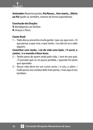 Formando Discípulos Missionários de Jesus
38
Animador: Rezemos juntos, PaiNosso...Ave-maria...Glória
ao Pai (pode-se, também, motivar de forma espontânea).
Conclusão da Oração:
V. Bendigamos ao Senhor.
R. Graças a Deus.
Canto final:
1 – Todo dia eu encontro muita gente / que vai, que vem. / O
que pensa, o que vive, o que sente, / eu não sei se o sabe
alguém.
Caminhar com razão, / eis da vida uma lição. / E sorrir, e
cantar, / e o mundo a Deus levar.
2 – Tenho pena de quem anda pela vida, / sem ter pra quê.
/ É jornada que se vê quase perdida, / quando há tanto
que aprender.
3 – Nossa vida deve ter um rumo certo: / o céu, o além. /
Cada passo nos conduz dele mais perto, / mas aqui é céu
também.
 