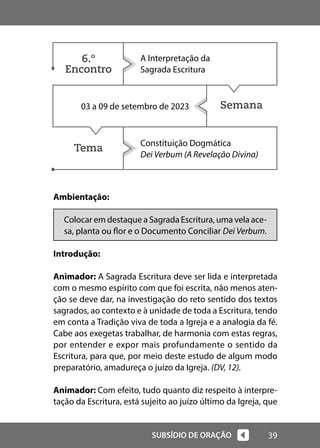 39
SUBSÍDIO DE ORAÇÃO
Semana
Tema
Ambientação:
Colocar em destaque a Sagrada Escritura, uma vela ace-
sa, planta ou flor e o Documento Conciliar Dei Verbum.
Introdução:
Animador: A Sagrada Escritura deve ser lida e interpretada
com o mesmo espírito com que foi escrita, não menos aten-
ção se deve dar, na investigação do reto sentido dos textos
sagrados, ao contexto e à unidade de toda a Escritura, tendo
em conta a Tradição viva de toda a Igreja e a analogia da fé.
Cabe aos exegetas trabalhar, de harmonia com estas regras,
por entender e expor mais profundamente o sentido da
Escritura, para que, por meio deste estudo de algum modo
preparatório, amadureça o juízo da Igreja. (DV, 12).
Animador: Com efeito, tudo quanto diz respeito à interpre-
tação da Escritura, está sujeito ao juízo último da Igreja, que
A Interpretação da
Sagrada Escritura
03 a 09 de setembro de 2023
Constituição Dogmática
Dei Verbum (A Revelação Divina)
6.º
Encontro
 