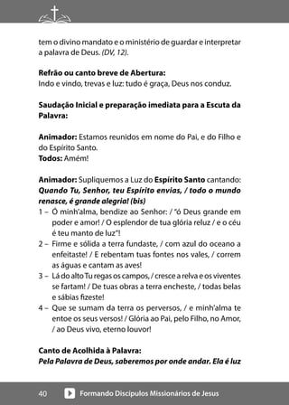 Formando Discípulos Missionários de Jesus
40
tem o divino mandato e o ministério de guardar e interpretar
a palavra de Deus. (DV, 12).
Refrão ou canto breve de Abertura:
Indo e vindo, trevas e luz: tudo é graça, Deus nos conduz.
Saudação Inicial e preparação imediata para a Escuta da
Palavra:
Animador: Estamos reunidos em nome do Pai, e do Filho e
do Espírito Santo.
Todos: Amém!
Animador: Supliquemos a Luz do Espírito Santo cantando:
Quando Tu, Senhor, teu Espírito envias, / todo o mundo
renasce, é grande alegria! (bis)
1 – Ó minh’alma, bendize ao Senhor: / “ó Deus grande em
poder e amor! / O esplendor de tua glória reluz / e o céu
é teu manto de luz”!
2 – Firme e sólida a terra fundaste, / com azul do oceano a
enfeitaste! / E rebentam tuas fontes nos vales, / correm
as águas e cantam as aves!
3 – LádoaltoTuregasoscampos,/crescearelvaeosviventes
se fartam! / De tuas obras a terra encheste, / todas belas
e sábias fizeste!
4 – Que se sumam da terra os perversos, / e minh’alma te
entoe os seus versos! / Glória ao Pai, pelo Filho, no Amor,
/ ao Deus vivo, eterno louvor!
Canto de Acolhida à Palavra:
Pela Palavra de Deus, saberemos por onde andar. Ela é luz
 