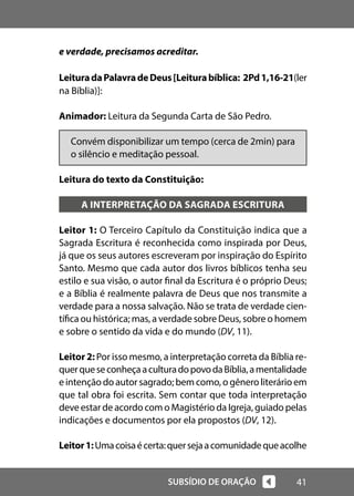 41
SUBSÍDIO DE ORAÇÃO
e verdade, precisamos acreditar.
LeituradaPalavradeDeus[Leiturabíblica: 2Pd1,16-21(ler
na Bíblia)]:
Animador: Leitura da Segunda Carta de São Pedro.
Convém disponibilizar um tempo (cerca de 2min) para
o silêncio e meditação pessoal.
Leitura do texto da Constituição:
A INTERPRETAÇÃO DA SAGRADA ESCRITURA
Leitor 1: O Terceiro Capítulo da Constituição indica que a
Sagrada Escritura é reconhecida como inspirada por Deus,
já que os seus autores escreveram por inspiração do Espírito
Santo. Mesmo que cada autor dos livros bíblicos tenha seu
estilo e sua visão, o autor final da Escritura é o próprio Deus;
e a Bíblia é realmente palavra de Deus que nos transmite a
verdade para a nossa salvação. Não se trata de verdade cien-
tífica ou histórica; mas, a verdade sobre Deus, sobre o homem
e sobre o sentido da vida e do mundo (DV, 11).
Leitor 2: Por isso mesmo, a interpretação correta da Bíblia re-
querqueseconheçaaculturadopovodaBíblia,amentalidade
e intenção do autor sagrado; bem como, o gênero literário em
que tal obra foi escrita. Sem contar que toda interpretação
deve estar de acordo com o Magistério da Igreja, guiado pelas
indicações e documentos por ela propostos (DV, 12).
Leitor1:Umacoisaécerta:quersejaacomunidadequeacolhe
 