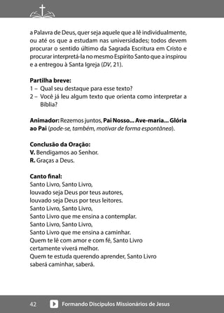 Formando Discípulos Missionários de Jesus
42
a Palavra de Deus, quer seja aquele que a lê individualmente,
ou até os que a estudam nas universidades; todos devem
procurar o sentido último da Sagrada Escritura em Cristo e
procurar interpretá-la no mesmo Espírito Santo que a inspirou
e a entregou à Santa Igreja (DV, 21).
Partilha breve:
1 – Qual seu destaque para esse texto?
2 – Você já leu algum texto que orienta como interpretar a
Bíblia?
Animador: Rezemos juntos, PaiNosso...Ave-maria...Glória
ao Pai (pode-se, também, motivar de forma espontânea).
Conclusão da Oração:
V. Bendigamos ao Senhor.
R. Graças a Deus.
Canto final:
Santo Livro, Santo Livro,
louvado seja Deus por teus autores,
louvado seja Deus por teus leitores.
Santo Livro, Santo Livro,
Santo Livro que me ensina a contemplar.
Santo Livro, Santo Livro,
Santo Livro que me ensina a caminhar.
Quem te lê com amor e com fé, Santo Livro
certamente viverá melhor.
Quem te estuda querendo aprender, Santo Livro
saberá caminhar, saberá.
 