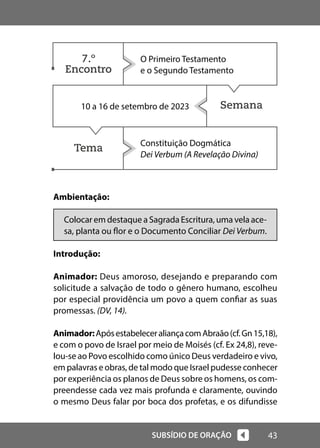 43
SUBSÍDIO DE ORAÇÃO
Semana
Tema
Ambientação:
Colocar em destaque a Sagrada Escritura, uma vela ace-
sa, planta ou flor e o Documento Conciliar Dei Verbum.
Introdução:
Animador: Deus amoroso, desejando e preparando com
solicitude a salvação de todo o gênero humano, escolheu
por especial providência um povo a quem confiar as suas
promessas. (DV, 14).
Animador:ApósestabeleceraliançacomAbraão(cf.Gn15,18),
e com o povo de Israel por meio de Moisés (cf. Ex 24,8), reve-
lou-se ao Povo escolhido como único Deus verdadeiro e vivo,
em palavras e obras, de tal modo que Israel pudesse conhecer
por experiência os planos de Deus sobre os homens, os com-
preendesse cada vez mais profunda e claramente, ouvindo
o mesmo Deus falar por boca dos profetas, e os difundisse
O Primeiro Testamento
e o Segundo Testamento
10 a 16 de setembro de 2023
Constituição Dogmática
Dei Verbum (A Revelação Divina)
7.º
Encontro
 