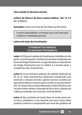 45
SUBSÍDIO DE ORAÇÃO
meu coração se abre para escutar.
Leitura da Palavra de Deus [Leitura bíblica: Rm 15,1-6
(ler na Bíblia)]:
Animador: Leitura da Carta de São Paulo aos Romanos.
Convém disponibilizar um tempo (cerca de 2min) para
o silêncio e meditação pessoal.
Leitura do texto da Constituição:
O PRIMEIRO TESTAMENTO
E O SEGUNDO TESTAMENTO
Leitor1: O Quarto Capítulo da Constituição é dividido em três
partes.Aprimeiraparte,Ahistóriadasalvaçãoconsignadanos
livros do AntigoTestamento. A segunda parte, a importância
do Antigo Testamento para os cristãos. E a terceira parte, a
unidade dos dois Testamentos.
Leitor 2: Já nas primeiras palavras do capítulo dedicado ao
AT, Lê-se: “Deus amantíssimo, desejando e preparando com
solicitude a salvação de todo o gênero humano, escolheu por
especialprovidênciaumpovoaquemconfiarassuaspromessas”
(DV 14). Nestas linhas vemos delineada a história de Deus com
seu povo eleito: desde o chamado de Deus feito a Abraão até
a aliança concluída com Israel por meio de Moisés.
Leitor 3: Nos caminhos de Israel, Deus se revela como úni-
co Deus, verdadeiro e vivo, fazendo com que o povo eleito
pudesse conhecer e compreender por meio dos profetas, de
 