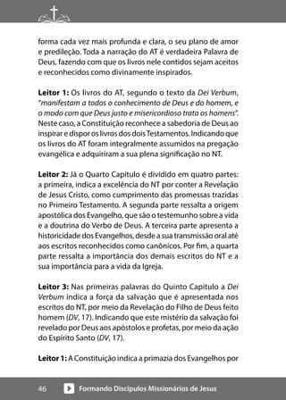 Formando Discípulos Missionários de Jesus
46
forma cada vez mais profunda e clara, o seu plano de amor
e predileção. Toda a narração do AT é verdadeira Palavra de
Deus, fazendo com que os livros nele contidos sejam aceitos
e reconhecidos como divinamente inspirados.
Leitor 1: Os livros do AT, segundo o texto da Dei Verbum,
“manifestam a todos o conhecimento de Deus e do homem, e
o modo com que Deus justo e misericordioso trata os homens”.
Neste caso, a Constituição reconhece a sabedoria de Deus ao
inspiraredisporoslivrosdosdoisTestamentos.Indicandoque
os livros do AT foram integralmente assumidos na pregação
evangélica e adquiriram a sua plena significação no NT.
Leitor 2: Já o Quarto Capítulo é dividido em quatro partes:
a primeira, indica a excelência do NT por conter a Revelação
de Jesus Cristo, como cumprimento das promessas trazidas
no Primeiro Testamento. A segunda parte ressalta a origem
apostólica dos Evangelho, que são o testemunho sobre a vida
e a doutrina do Verbo de Deus. A terceira parte apresenta a
historicidadedosEvangelhos,desdeasuatransmissãooralaté
aos escritos reconhecidos como canônicos. Por fim, a quarta
parte ressalta a importância dos demais escritos do NT e a
sua importância para a vida da Igreja.
Leitor 3: Nas primeiras palavras do Quinto Capítulo a Dei
Verbum indica a força da salvação que é apresentada nos
escritos do NT, por meio da Revelação do Filho de Deus feito
homem (DV, 17). Indicando que este mistério da salvação foi
revelado por Deus aos apóstolos e profetas, por meio da ação
do Espírito Santo (DV, 17).
Leitor 1: A Constituição indica a primazia dos Evangelhos por
 