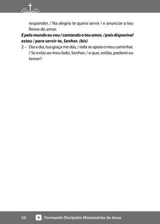 Formando Discípulos Missionários de Jesus
48
responder. / Na alegria te quero servir / e anunciar o teu
Reino de amor.
Epelomundoeuvou/cantandooteuamor,/poisdisponível
estou / para servir-te, Senhor. (bis)
2 – Diaadia,tuagraçamedás,/nelaseapoiaomeucaminhar.
/ Se estás ao meu lado, Senhor, / o que, então, poderei eu
temer?
 