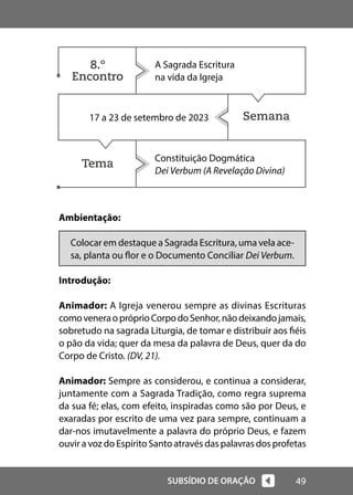 49
SUBSÍDIO DE ORAÇÃO
Semana
Tema
Ambientação:
Colocar em destaque a Sagrada Escritura, uma vela ace-
sa, planta ou flor e o Documento Conciliar Dei Verbum.
Introdução:
Animador: A Igreja venerou sempre as divinas Escrituras
comoveneraopróprioCorpodoSenhor,nãodeixandojamais,
sobretudo na sagrada Liturgia, de tomar e distribuir aos fiéis
o pão da vida; quer da mesa da palavra de Deus, quer da do
Corpo de Cristo. (DV, 21).
Animador: Sempre as considerou, e continua a considerar,
juntamente com a Sagrada Tradição, como regra suprema
da sua fé; elas, com efeito, inspiradas como são por Deus, e
exaradas por escrito de uma vez para sempre, continuam a
dar-nos imutavelmente a palavra do próprio Deus, e fazem
ouvir a voz do Espírito Santo através das palavras dos profetas
A Sagrada Escritura
na vida da Igreja
17 a 23 de setembro de 2023
Constituição Dogmática
Dei Verbum (A Revelação Divina)
8.º
Encontro
 