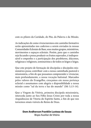 com os pilares da Caridade, do Pão, da Palavra e da Missão.
As indicações de como vivenciaremos este caminho formativo
serão apresentadas nos cadernos a serem enviados às nossas
Comunidades Eclesiais de Base, seus muitos grupos, ministérios,
movimentos e espaços eclesiais. Porém, para que o caminho
seja fecundo e possa produzir os frutos esperados, é indispen-
sável o empenho e a participação dos presbíteros, diáconos,
religiosas e religiosos, seminaristas e de todos os leigos e leigas.
Que este projeto de formação de discípulas e discípulos mis-
sionários possa contribuir com a nossa caminhada pastoral e
missionária, a fim de que possamos compreender e vivenciar,
mais profundamente, a nossa vocação batismal. Marcados
pelos valores do Evangelho, cresçamos em nossa pertença
eclesial e assumamos com alegria e disponibilidade a nossa
missão como “sal da terra e luz do mundo” (Mt 5,13-14).
Que a Virgem da Vitória, primeira discípula missionária,
interceda junto ao Seu Filho Jesus Cristo por toda a nossa
Arquidiocese de Vitoria do Espírito Santo, a fim de que nos
tornemos sinais visíveis do Reino de Deus.
Dom Andherson Franklin Lustoza de Souza
Bispo Auxiliar de Vitória
 