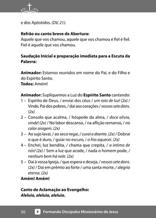 Formando Discípulos Missionários de Jesus
50
e dos Apóstolos. (DV, 21).
Refrão ou canto breve de Abertura:
Aquele que vos chamou, aquele que vos chamou é fiel é fiel.
Fiel é aquele que vos chamou.
Saudação Inicial e preparação imediata para a Escuta da
Palavra:
Animador: Estamos reunidos em nome do Pai, e do Filho e
do Espírito Santo.
Todos: Amém!
Animador: Supliquemos a Luz do Espírito Santo cantando:
1 – Espírito de Deus, / enviai dos céus / um raio de luz! (2x) /
Vinde, Pai dos pobres, / dai aos corações / vossossetedons.
(2x)
2 – Consolo que acalma, / hóspede da alma, / doce alívio,
vinde! (2x) / No labor descanso, / na aflição remanso, / no
calor aragem. (2x)
3 – Ao sujo lavai, / ao seco regai, / curaiodoente.(2x) / Dobrai
o que é duro, / guiai no escuro, / o frio aquecei. (2x)
4 – Enchei, luz bendita, / chama que crepita, / o íntimo de
nós! (2x) / Sem a luz que acode, / nada o homem pode, /
nenhum bem há nele. (2x)
5 – Dai à vossa Igreja, / que espera e deseja, / vossossetedons.
(2x) / Dai em prêmio ao forte / uma santa morte, / alegria
eterna. (2x)
Amém! Amém!
Canto de Aclamação ao Evangelho:
Aleluia, aleluia, aleluia.
 