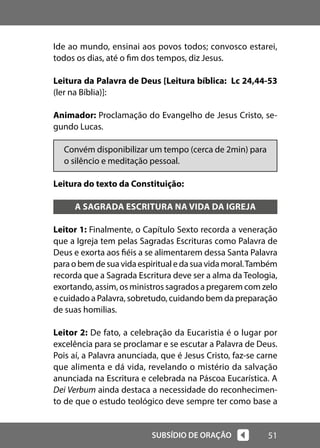 51
SUBSÍDIO DE ORAÇÃO
Ide ao mundo, ensinai aos povos todos; convosco estarei,
todos os dias, até o fim dos tempos, diz Jesus.
Leitura da Palavra de Deus [Leitura bíblica: Lc 24,44-53
(ler na Bíblia)]:
Animador: Proclamação do Evangelho de Jesus Cristo, se-
gundo Lucas.
Convém disponibilizar um tempo (cerca de 2min) para
o silêncio e meditação pessoal.
Leitura do texto da Constituição:
A SAGRADA ESCRITURA NA VIDA DA IGREJA
Leitor 1: Finalmente, o Capítulo Sexto recorda a veneração
que a Igreja tem pelas Sagradas Escrituras como Palavra de
Deus e exorta aos fiéis a se alimentarem dessa Santa Palavra
paraobemdesuavidaespiritualedasuavidamoral.Também
recorda que a Sagrada Escritura deve ser a alma da Teologia,
exortando, assim, os ministros sagrados a pregarem com zelo
e cuidado a Palavra, sobretudo, cuidando bem da preparação
de suas homilias.
Leitor 2: De fato, a celebração da Eucaristia é o lugar por
excelência para se proclamar e se escutar a Palavra de Deus.
Pois aí, a Palavra anunciada, que é Jesus Cristo, faz-se carne
que alimenta e dá vida, revelando o mistério da salvação
anunciada na Escritura e celebrada na Páscoa Eucarística. A
Dei Verbum ainda destaca a necessidade do reconhecimen-
to de que o estudo teológico deve sempre ter como base a
 