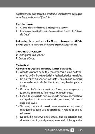 53
SUBSÍDIO DE ORAÇÃO
acompanhadapelaoração,afimdequeseestabeleçaocolóquio
entre Deus e o homem”(DV, 25).
Partilha breve:
1 – O que mais te chamou a atenção no texto?
2 – EmsuacomunidadevocêsfazemLeituraOrantedaPalavra
de Deus?
Animador: Rezemos juntos, PaiNosso...Ave-maria...Glória
ao Pai (pode-se, também, motivar de forma espontânea).
Conclusão da Oração:
V. Bendigamos ao Senhor.
R. Graças a Deus.
Canto final:
A palavra de Deus é a verdade; sua lei, liberdade.
1 – A lei do Senhor é perfeita, / conforto para a alma; / o teste-
munhodoSenhoréverdadeiro,/sabedoriadoshumildes.
2 – Os preceitos do Senhor são justos, / alegria ao coração;
/ o mandamento do Senhor é reto, / esplendor para os
olhos.
3 – O temor do Senhor é santo / e firme para sempre; / os
juízos do Senhor são fiéis / e justos igualmente.
4 – E mais desejáveis do que o ouro / do que o ouro mais fino;
/ sua palavras são mais doces do que o mel, / do que o
suco dos favos.
5 – Teu servo por elas instruído / encontrará recompensa; /
mas quem de toda falta se apercebe? / Perdoa as que eu
não vejo.
6 – Do orgulho preserva o teu servo / que ele em mim não
domine; / então, serei puro e preservado / dos grandes
 