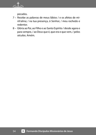 Formando Discípulos Missionários de Jesus
54
pecados.
7 – Recebe as palavras de meus lábios / e os afetos de mi-
nh’alma; / na tua presença, ó Senhor, / meu rochedo e
redentor.
8 – Glória ao Pai, ao Filho e ao Santo Espírito / desde agora e
para sempre, / ao Deus que é, que era e que vem, / pelos
séculos. Amém.
 