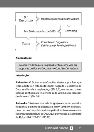 55
SUBSÍDIO DE ORAÇÃO
Ambientação:
Colocar em destaque a Sagrada Escritura, uma vela ace-
sa, planta ou flor e o Documento Conciliar Dei Verbum.
Introdução:
Animador: O Documento Conciliar destaca, por fim, que
“com a leitura e estudo dos livros sagrados, ‘a palavra de
Deus se difunda e resplandeça (2Ts 3,1), e o tesouro da re-
velação confiado à Igreja encha cada vez mais os corações
dos homens”. (DV, 26).
Animador:“Assim como a vida da Igreja cresce com a assídua
frequência do mistério eucarístico, assim também é lícito es-
perarumnovoimpulsodevidaespiritual,sefizermoscrescera
veneração pelapalavradeDeus,que‘permaneceparasempre’
(Is 40,8; cf. lPd 1,23-25)”(DV, 26).
Semana
Tema
HorizontesAbertospelaDeiVerbum
24 a 30 de setembro de 2023
Constituição Dogmática
Dei Verbum (A Revelação Divina)
9.º
Encontro
 