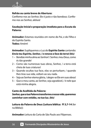 Formando Discípulos Missionários de Jesus
56
Refrão ou canto breve de Abertura:
Confiemo-nos ao Senhor, Ele é justo e tão bondoso. Confie-
mo-nos ao Senhor, aleluia!
Saudação Inicial e preparação imediata para a Escuta da
Palavra:
Animador: Estamos reunidos em nome do Pai, e do Filho e
do Espírito Santo.
Todos: Amém!
Animador: Supliquemos a Luz do Espírito Santo cantando:
Envia teu Espírito, Senhor, / e renova a face da terra! (bis)
1 – BendizeminhaalmaaoSenhor!/Senhor,meuDeus,como
és tão grande!
2 – Como são numerosas tuas obras, Senhor, / a terra está
cheia de tuas criaturas!
3 – Quando ocultas tua face, elas se perturbam; / quando
lhes tiras sua vida, voltam ao seu nada.
4 – SejaaoSenhoreternaglória,/alegre-seEleemsuasobras!
5 – Que o meu canto, ao Senhor, seja agradável, / é nele que
está minha alegria.
Canto de Acolhida da Palavra:
Senhor,queatuaPalavratransformeanossavida,queremos
caminhar com retidão, na tua luz. (bis)
Leitura da Palavra de Deus [Leitura bíblica: Fl 3,7-14 (ler
na Bíblia)]:
Animador: Leitura da Carta de São Paulo aos Filipenses.
 