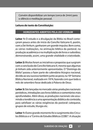57
SUBSÍDIO DE ORAÇÃO
Convém disponibilizar um tempo (cerca de 2min) para
o silêncio e meditação pessoal.
Leitura do texto da Constituição:
HORIZONTES ABERTOS PELA DEI VERBUM
Leitor 1: O estudo e a divulgação da Bíblia no Brasil come-
çaram pouco antes do início do Concílio Vaticano II, porém,
com a DeiVerbum, ganharam um grande impulso. Bem como,
as várias realizações, na animação bíblica da pastoral, na
produção acadêmica e na multiplicação de livros e subsídios;
demonstrando, assim, uma grande vitalidade e criatividade.
Leitor2:Muitas foram as iniciativas e propostas que surgiram
com a conclusão do ConcílioVaticano II, mesmo que algumas
já tinham sido anteriormente apresentadas. O“Domingo da
Bíblia” passou a fazer parte do calendário litúrgico nacional,
devido ao seu sucesso também junto ao povo, na 10ª Semana
Bíblica Nacional, realizada em 1974, fazendo com que todo o
mês de setembro fosse dedicado à Palavra de Deus.
Leitor3:Sãolançadasnomercadováriasproduçõesnacionais:
periódicos, introduções aos livros bíblicos e comentários mais
aprofundados. Além disso, as produções nacionais vão assu-
mindo atendênciaaumaapresentaçãodidáticadoconteúdo,
para satisfazer as várias exigências da pastoral: catequese,
grupos de estudo, liturgia etc.
Leitor 1: Outro grande momento foi o surgimento dos Círcu-
los Bíblicos e o“Centro de Estudos Bíblicos (CEBI)”: A situação
 