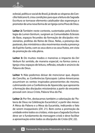 Formando Discípulos Missionários de Jesus
58
eclesial, política e social do Brasil, já desde as vésperas do Con-
cílioVaticano II, criou condições para que a leitura da Sagrada
Escritura se tornasse elemento catalisador das esperanças e
promotordeumanovaformadeserIgrejacomoPovodeDeus.
Leitor 2: Também neste contexto, sustentadas pela Eclesio-
logia da Lumen Gentium, surgiram as Comunidades Eclesiais
de Base, espaços fecundos da formação de discípulos mis-
sionários, profetas do Reino de Deus. Nelas, a presença das
pastorais,dosministériosedosmovimentosrevelaapresença
do Espírito Santo, com os seus dons e os seus frutos, em vista
da promoção da vida plena.
Leitor 3: De muitos modos e maneiras o impacto da Dei
Verbum foi sentido, de maneira especial, na forma como a
Igreja criou espaços de leitura, reflexão, estudo e anúncio da
Palavra de Deus.
Leitor 1: Não podemos deixar de mencionar que, depois
do Concílio, as Conferências Episcopais Latino-Americanas
assumiram os ventos inspirados provenientes do mesmo,
culminando com a Conferência de Aparecida; que apresenta
a formação dos discípulos missionários a partir do encontro
pessoal com Jesus Cristo, Palavra Viva do Pai.
Leitor 2: Por fim, destacamos também a valorização da “Pa-
lavra de Deus na Celebração Eucarística”, a partir das mesas:
A Mesa da Palavra e a Mesa da Eucaristia, indicando o fato
de serem inseparáveis (DV, 21). Bem como a promoção da
unidade entre todos os cristãos, visto que a Sagrada Escritura
deve ser o fundamento da mensagem cristã e deve facilitar
a aproximação entre todos os discípulos de Cristo (DV, 22).
 