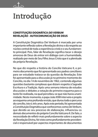 Introdução
CONSTITUIÇÃO DOGMÁTICA DEI VERBUM
REVELAÇÃO - AUTOCOMUNICAÇÃO DE DEUS
A Constituição Dogmática Dei Verbum é marcada por uma
importante reflexão sobre a Revelação divina e diz respeito ao
núcleo central de toda a experiência cristã e o seu fundamen-
to principal. Pois, falar de Revelação significa tocar o desejo
amoroso de Deus de entrar em diálogo com a humanidade,
realizado por meio de Seu Filho Jesus Cristo que é a plenitude
da própria Revelação.
No que diz respeito a história do Concilio Vaticano II, o pri-
meiro documento que foi apresentado aos padres conciliares
para ser estudado tratava-se da questão da Revelação. Este
foi apresentado para a discussão já no primeiro momento do
Concilio, no dia 14 de novembro de 1962, contendo algumas
questões bastante complexas que diziam respeito à Sagrada
Escritura e a Tradição. Após uma semana intensa de estudos
discussões e debates a votação do primeiro esquema para o
texto foi realizada, na qual percebeu-se que não havia unani-
midade. Neste momento, o papa João XXIII interveio e propôs
aoesquemaumaprofundarevisão,queduroutodoopercurso
doconcílio,istoé,trêsanos.Apósesteperíodo,foiapresentada
aConstituiçãoDogmáticaqueconhecemoscomoDeiVerbum,
que devido ao seu processo de elaboração, influenciou os
demais documentos do próprio ConcilioVaticano II. De fato, a
necessidade de refletir mais profundamente sobre o aspecto
daRevelação Divina,foivistocomoprofundamenteproviden-
cial e responsável por aspectos importantes de documentos
 