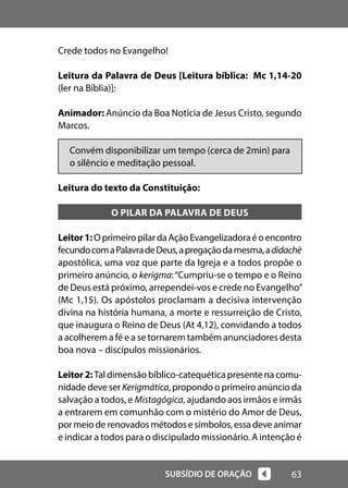 63
SUBSÍDIO DE ORAÇÃO
Crede todos no Evangelho!
Leitura da Palavra de Deus [Leitura bíblica: Mc 1,14-20
(ler na Bíblia)]:
Animador: Anúncio da Boa Notícia de Jesus Cristo, segundo
Marcos.
Convém disponibilizar um tempo (cerca de 2min) para
o silêncio e meditação pessoal.
Leitura do texto da Constituição:
O PILAR DA PALAVRA DE DEUS
Leitor1:OprimeiropilardaAçãoEvangelizadoraéoencontro
fecundocomaPalavradeDeus,apregaçãodamesma,adidachè
apostólica, uma voz que parte da Igreja e a todos propõe o
primeiro anúncio, o kerigma:“Cumpriu-se o tempo e o Reino
de Deus está próximo, arrependei-vos e crede no Evangelho”
(Mc 1,15). Os apóstolos proclamam a decisiva intervenção
divina na história humana, a morte e ressurreição de Cristo,
que inaugura o Reino de Deus (At 4,12), convidando a todos
a acolherem a fé e a se tornarem também anunciadores desta
boa nova – discípulos missionários.
Leitor2:Tal dimensão bíblico-catequética presente na comu-
nidade deve serKerigmática, propondo o primeiro anúncio da
salvação a todos, e Mistagógica, ajudando aos irmãos e irmãs
a entrarem em comunhão com o mistério do Amor de Deus,
pormeioderenovadosmétodosesímbolos,essadeveanimar
e indicar a todos para o discipulado missionário. A intenção é
 