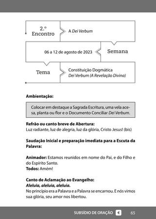65
SUBSÍDIO DE ORAÇÃO
Semana
Tema
Ambientação:
Colocar em destaque a Sagrada Escritura, uma vela ace-
sa, planta ou flor e o Documento Conciliar Dei Verbum.
Refrão ou canto breve de Abertura:
Luz radiante, luz de alegria, luz da glória, Cristo Jesus! (bis)
Saudação Inicial e preparação imediata para a Escuta da
Palavra:
Animador: Estamos reunidos em nome do Pai, e do Filho e
do Espírito Santo.
Todos: Amém!
Canto de Aclamação ao Evangelho:
Aleluia, aleluia, aleluia.
No princípio era a Palavra e a Palavra se encarnou. E nós vimos
sua glória, seu amor nos libertou.
A Dei Verbum
06 a 12 de agosto de 2023
Constituição Dogmática
Dei Verbum (A Revelação Divina)
2.º
Encontro
 