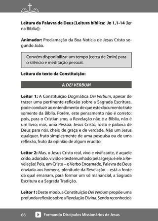 Formando Discípulos Missionários de Jesus
66
Leitura da Palavra de Deus [Leitura bíblica: Jo 1,1-14 (ler
na Bíblia)]:
Animador: Proclamação da Boa Notícia de Jesus Cristo se-
gundo João.
Convém disponibilizar um tempo (cerca de 2min) para
o silêncio e meditação pessoal.
Leitura do texto da Constituição:
A DEI VERBUM
Leitor 1: A Constituição Dogmática Dei Verbum, apesar de
trazer uma pertinente reflexão sobre a Sagrada Escritura,
podeconduziraoentendimentodequeestedocumentotrate
somente da Bíblia. Porém, este pensamento não é correto;
pois, para o Cristianismo, a Revelação não é a Bíblia, não é
um livro; mas, uma Pessoa: Jesus Cristo, rosto e palavra de
Deus para nós, cheio de graça e de verdade. Não um Jesus
qualquer, fruto simplesmente de uma pesquisa ou de uma
reflexão, fruto da opinião de algum erudito.
Leitor 2: Mas, o Jesus Cristo real, vivo e vivificante, é aquele
crido, adorado, vivido e testemunhado pela Igreja; é ele a Re-
velação! Pois, em Cristo – oVerbo Encarnado, Palavra de Deus
enviada aos homens, plenitude da Revelação – está a fonte
da qual emanam, para formar um só manancial, a Sagrada
Escritura e a Sagrada Tradição.
Leitor 1: Deste modo, a Constituição DeiVerbum propõe uma
profundareflexãosobreaRevelaçãoDivina.Sendoreconhecida
 