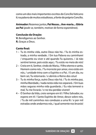 67
SUBSÍDIO DE ORAÇÃO
como um dos mais importantes escritos do ConcílioVaticano
II;napalavrademuitosestudiosos,afontedopróprioConcílio.
Animador: Rezemos juntos, PaiNosso...Ave-maria...Glória
ao Pai (pode-se, também, motivar de forma espontânea).
Conclusão da Oração:
V. Bendigamos ao Senhor.
R. Graças a Deus.
Canto final:
1 – Tu és minha vida, outro Deus não há. / Tu és minha es-
trada, a minha verdade. / Em tua Palavra eu caminharei
/ enquanto eu viver e até quando Tu quiseres. / Já não
sentirei temor, pois estás aqui, /Tu estás no meio de nós!
2 – Creio em ti, Senhor, vindo de Maria, / Filho eterno e santo,
Homem como nós. /Tu morreste por amor, vivo estás em
nós, / unidade trina com o Espírito e o Pai. / E um dia, eu
bem sei, Tu retornarás / e abrirás o Reino dos céus!
3 – Tu és minha força, outro Deus não há. / Tu és minha paz,
minha liberdade, / nada nesta vida nos separará. / Em tuas
mãos seguras minha vida guardarás. / Eu não temerei o
mal, Tu me livrarás / e no teu perdão viverei!
4 – Ó Senhor daVida, creio sempre em ti! / Filho Salvador, eu
espero em ti! / Santo Espírito de Amor, desce sobre nós,
/ Tu de mil caminhos nos conduzes a uma fé / e por mil
estradas onde andarmos nós, / qual semente nos levarás!
 