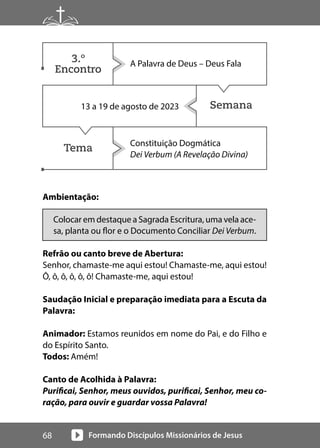Formando Discípulos Missionários de Jesus
68
Semana
Tema
Ambientação:
Colocar em destaque a Sagrada Escritura, uma vela ace-
sa, planta ou flor e o Documento Conciliar Dei Verbum.
Refrão ou canto breve de Abertura:
Senhor, chamaste-me aqui estou! Chamaste-me, aqui estou!
Ô, ô, ô, ô, ô, ô! Chamaste-me, aqui estou!
Saudação Inicial e preparação imediata para a Escuta da
Palavra:
Animador: Estamos reunidos em nome do Pai, e do Filho e
do Espírito Santo.
Todos: Amém!
Canto de Acolhida à Palavra:
Purificai, Senhor, meus ouvidos, purificai, Senhor, meu co-
ração, para ouvir e guardar vossa Palavra!
A Palavra de Deus – Deus Fala
13 a 19 de agosto de 2023
Constituição Dogmática
Dei Verbum (A Revelação Divina)
3.º
Encontro
 