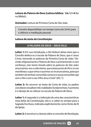 69
SUBSÍDIO DE ORAÇÃO
Leitura da Palavra de Deus [Leitura bíblica: 1Jo 1,1-4 (ler
na Bíblia)]:
Animador: Leitura da Primeira Carta de São João.
Convém disponibilizar um tempo (cerca de 2min) para
o silêncio e meditação pessoal.
Leitura do texto da Constituição:
A PALAVRA DE DEUS – DEUS FALA
Leitor 1: Em sua introdução, a Dei Verbum deixa claro que o
Concílio dedica-se à escuta da Palavra de Deus, que é Jesus
Cristo, tomando as palavras da Primeira Carta de João: “Ou-
vindo religiosamente a Palavra de Deus e proclamando-a com
confiança, este Santo Sínodo adere às palavras de São João:
anunciamos-vos a vida eterna, que estava junto do Pai e se nos
manifestou:oquevimoseouvimosvo-loanunciamos,paraque
tambémvóstenhaiscomunhãoconoscoenossacomunhãoseja
com o Pai e com o seu Filho Jesus Cristo”(DV, 1).
Leitor 2: Ao recorrer ao texto da Carta de João, os padres
conciliares ressaltam três realidades fundamentais: A primeira
é o desejo de se colocar na escuta da Palavra de Deus.
Leitor 1: A segunda é a indicação de uma das características
mais belas da Constituição, isto é, o voltar-se sempre para a
Sagrada Escritura, indicada explicitamente como fonte da fé
da Igreja.
Leitor 2: A terceira é a clareza sobre o conceito de Revelação,
 