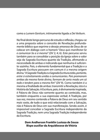 como a Lumem Gentium, intimamente ligada a Dei Verbum.
No final deste longo percurso de estudo e reflexão, chegou-se
a uma proposta sobre o conceito de Revelação profunda-
mente bíblico que exprime o desejo amoroso de Deus de se
colocar em diálogo com o homem “Deus quis manifestar-Se
e comunicar-Se a si mesmo” (DV 2; 4; 6). Este percurso serviu
também para se consolidar a posição da Igreja sobre o valor
seja da Sagrada Escritura quanto da Tradição, afirmando a
necessidade de ambas e indicando que nenhuma é suficien-
te sozinha. Pois, o elemento fundamental que a Tradição e a
Sagrada Escritura possuem em comum é a mesma origem
divina.“ASagradaTradiçãoeaSagradaEscrituraestão,portanto,
entre si estreitamente unidas e comunicantes. Pois promanam
ambas da mesma fonte divina, formam de certo modo um só
todo e tendem para o mesmo fim” (DV 9). Como também é a
mesma a finalidade de ambas: transmitir a Revelação, isto é a
HistóriadaSalvação.AEscritura,pois,édivinamenteinspirada,
é Palavra de Deus não somente quanto ao conteúdo, mas,
também enquanto a sua expressão verbal; A Tradição, por
sua vez, mesmo contendo a Palavra de Deus em seu sentido
mais vasto, de tudo o que está relacionado com a Salvação,
não é Palavra de Deus em sua manifestação. Sendo assim, é
impossível conceber a Sagrada Escritura independente da
Sagrada Tradição, nem uma Sagrada Tradição independente
da Escritura.
Dom Andherson Franklin Lustoza de Sousa
Bispo auxiliar da Arquidiocese de Vitória
 