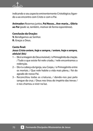 Formando Discípulos Missionários de Jesus
70
indicando o seu aspecto eminentemente Cristológico; ligan-
do-a ao encontro com Cristo e com o Pai.
Animador: Rezemos juntos, PaiNosso...Ave-maria...Glória
ao Pai (pode-se, também, motivar de forma espontânea).
Conclusão da Oração:
V. Bendigamos ao Senhor.
R. Graças a Deus.
Canto final:
Jesus Cristo ontem, hoje e sempre, / ontem, hoje e sempre,
aleluia! (bis)
1 – EleéaimagemdoDeusinvisível,/oPrimogênitodacriação.
/ Tudo o que existe foi nele criado, / nele encontramos a
redenção.
2 – Ele é a cabeça da Igreja, seu Corpo, / o Primogênito entre
os mortais. / Que nele habite a vida mais plena, / foi do
agrado de nosso Pai.
3 – Reconciliou todas as criaturas, / dando-nos paz pelo
sangue da cruz. / Deus nos tirou do império das trevas /
e nos chamou a viver na luz.
 