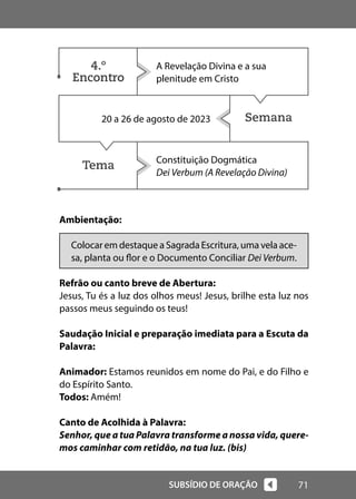 71
SUBSÍDIO DE ORAÇÃO
Semana
Tema
Ambientação:
Colocar em destaque a Sagrada Escritura, uma vela ace-
sa, planta ou flor e o Documento Conciliar Dei Verbum.
Refrão ou canto breve de Abertura:
Jesus, Tu és a luz dos olhos meus! Jesus, brilhe esta luz nos
passos meus seguindo os teus!
Saudação Inicial e preparação imediata para a Escuta da
Palavra:
Animador: Estamos reunidos em nome do Pai, e do Filho e
do Espírito Santo.
Todos: Amém!
Canto de Acolhida à Palavra:
Senhor, que a tua Palavra transforme a nossa vida, quere-
mos caminhar com retidão, na tua luz. (bis)
A Revelação Divina e a sua
plenitude em Cristo
20 a 26 de agosto de 2023
Constituição Dogmática
Dei Verbum (A Revelação Divina)
4.º
Encontro
 