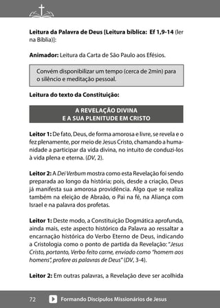 Formando Discípulos Missionários de Jesus
72
Leitura da Palavra de Deus [Leitura bíblica: Ef 1,9-14 (ler
na Bíblia)]:
Animador: Leitura da Carta de São Paulo aos Efésios.
Convém disponibilizar um tempo (cerca de 2min) para
o silêncio e meditação pessoal.
Leitura do texto da Constituição:
A REVELAÇÃO DIVINA
E A SUA PLENITUDE EM CRISTO
Leitor 1: De fato, Deus, de forma amorosa e livre, se revela e o
fez plenamente, por meio de Jesus Cristo, chamando a huma-
nidade a participar da vida divina, no intuito de conduzi-los
à vida plena e eterna. (DV, 2).
Leitor 2: A DeiVerbum mostra como esta Revelação foi sendo
preparada ao longo da história; pois, desde a criação, Deus
já manifesta sua amorosa providência. Algo que se realiza
também na eleição de Abraão, o Pai na fé, na Aliança com
Israel e na palavra dos profetas.
Leitor 1: Deste modo, a Constituição Dogmática aprofunda,
ainda mais, este aspecto histórico da Palavra ao ressaltar a
encarnação histórica do Verbo Eterno de Deus, indicando
a Cristologia como o ponto de partida da Revelação: “Jesus
Cristo, portanto, Verbo feito carne, enviado como “homem aos
homens”, profere as palavras de Deus”(DV, 3-4).
Leitor 2: Em outras palavras, a Revelação deve ser acolhida
 