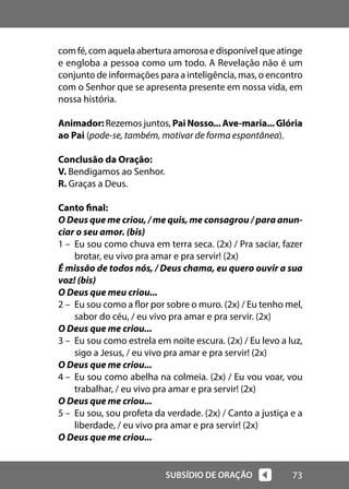 73
SUBSÍDIO DE ORAÇÃO
com fé, com aquela abertura amorosa e disponível que atinge
e engloba a pessoa como um todo. A Revelação não é um
conjunto de informações para a inteligência, mas, o encontro
com o Senhor que se apresenta presente em nossa vida, em
nossa história.
Animador: Rezemos juntos, PaiNosso...Ave-maria...Glória
ao Pai (pode-se, também, motivar de forma espontânea).
Conclusão da Oração:
V. Bendigamos ao Senhor.
R. Graças a Deus.
Canto final:
O Deus que me criou, / me quis, me consagrou / para anun-
ciar o seu amor. (bis)
1 – Eu sou como chuva em terra seca. (2x) / Pra saciar, fazer
brotar, eu vivo pra amar e pra servir! (2x)
É missão de todos nós, / Deus chama, eu quero ouvir a sua
voz! (bis)
O Deus que meu criou...
2 – Eu sou como a flor por sobre o muro. (2x) / Eu tenho mel,
sabor do céu, / eu vivo pra amar e pra servir. (2x)
O Deus que me criou...
3 – Eu sou como estrela em noite escura. (2x) / Eu levo a luz,
sigo a Jesus, / eu vivo pra amar e pra servir! (2x)
O Deus que me criou...
4 – Eu sou como abelha na colmeia. (2x) / Eu vou voar, vou
trabalhar, / eu vivo pra amar e pra servir! (2x)
O Deus que me criou...
5 – Eu sou, sou profeta da verdade. (2x) / Canto a justiça e a
liberdade, / eu vivo pra amar e pra servir! (2x)
O Deus que me criou...
 