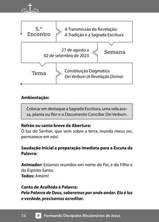 Formando Discípulos Missionários de Jesus
74
Semana
Tema
Ambientação:
Colocar em destaque a Sagrada Escritura, uma vela ace-
sa, planta ou flor e o Documento Conciliar Dei Verbum.
Refrão ou canto breve de Abertura:
Ó luz do Senhor, que vem sobre a terra, inunda meus ser,
permanece em nós!
Saudação Inicial e preparação imediata para a Escuta da
Palavra:
Animador: Estamos reunidos em nome do Pai, e do Filho e
do Espírito Santo.
Todos: Amém!
Canto de Acolhida à Palavra:
Pela Palavra de Deus, saberemos por onde andar. Ela é luz
e verdade, precisamos acreditar.
A Transmissão da Revelação:
A Tradição e a Sagrada Escritura
27 de agosto a
02 de setembro de 2023
Constituição Dogmática
Dei Verbum (A Revelação Divina)
5.º
Encontro
 