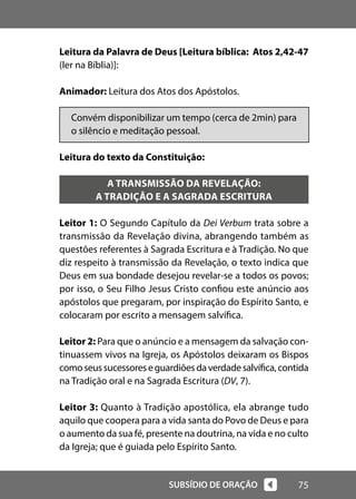 75
SUBSÍDIO DE ORAÇÃO
Leitura da Palavra de Deus [Leitura bíblica: Atos 2,42-47
(ler na Bíblia)]:
Animador: Leitura dos Atos dos Apóstolos.
Convém disponibilizar um tempo (cerca de 2min) para
o silêncio e meditação pessoal.
Leitura do texto da Constituição:
A TRANSMISSÃO DA REVELAÇÃO:
A TRADIÇÃO E A SAGRADA ESCRITURA
Leitor 1: O Segundo Capítulo da Dei Verbum trata sobre a
transmissão da Revelação divina, abrangendo também as
questões referentes à Sagrada Escritura e à Tradição. No que
diz respeito à transmissão da Revelação, o texto indica que
Deus em sua bondade desejou revelar-se a todos os povos;
por isso, o Seu Filho Jesus Cristo confiou este anúncio aos
apóstolos que pregaram, por inspiração do Espírito Santo, e
colocaram por escrito a mensagem salvífica.
Leitor 2: Para que o anúncio e a mensagem da salvação con-
tinuassem vivos na Igreja, os Apóstolos deixaram os Bispos
comoseussucessoreseguardiõesdaverdadesalvífica,contida
na Tradição oral e na Sagrada Escritura (DV, 7).
Leitor 3: Quanto à Tradição apostólica, ela abrange tudo
aquilo que coopera para a vida santa do Povo de Deus e para
o aumento da sua fé, presente na doutrina, na vida e no culto
da Igreja; que é guiada pelo Espírito Santo.
 
