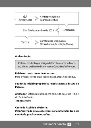 77
SUBSÍDIO DE ORAÇÃO
Semana
Tema
Ambientação:
Colocar em destaque a Sagrada Escritura, uma vela ace-
sa, planta ou flor e o Documento Conciliar Dei Verbum.
Refrão ou canto breve de Abertura:
Indo e vindo, trevas e luz: tudo é graça, Deus nos conduz.
Saudação Inicial e preparação imediata para a Escuta da
Palavra:
Animador: Estamos reunidos em nome do Pai, e do Filho e
do Espírito Santo.
Todos: Amém!
Canto de Acolhida à Palavra:
Pela Palavra de Deus, saberemos por onde andar. Ela é luz
e verdade, precisamos acreditar.
A Interpretação da
Sagrada Escritura
03 a 09 de setembro de 2023
Constituição Dogmática
Dei Verbum (A Revelação Divina)
6.º
Encontro
 