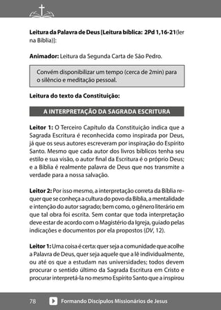 Formando Discípulos Missionários de Jesus
78
LeituradaPalavradeDeus[Leiturabíblica: 2Pd1,16-21(ler
na Bíblia)]:
Animador: Leitura da Segunda Carta de São Pedro.
Convém disponibilizar um tempo (cerca de 2min) para
o silêncio e meditação pessoal.
Leitura do texto da Constituição:
A INTERPRETAÇÃO DA SAGRADA ESCRITURA
Leitor 1: O Terceiro Capítulo da Constituição indica que a
Sagrada Escritura é reconhecida como inspirada por Deus,
já que os seus autores escreveram por inspiração do Espírito
Santo. Mesmo que cada autor dos livros bíblicos tenha seu
estilo e sua visão, o autor final da Escritura é o próprio Deus;
e a Bíblia é realmente palavra de Deus que nos transmite a
verdade para a nossa salvação.
Leitor 2: Por isso mesmo, a interpretação correta da Bíblia re-
querqueseconheçaaculturadopovodaBíblia,amentalidade
e intenção do autor sagrado; bem como, o gênero literário em
que tal obra foi escrita. Sem contar que toda interpretação
deve estar de acordo com o Magistério da Igreja, guiado pelas
indicações e documentos por ela propostos (DV, 12).
Leitor1:Umacoisaécerta:quersejaacomunidadequeacolhe
a Palavra de Deus, quer seja aquele que a lê individualmente,
ou até os que a estudam nas universidades; todos devem
procurar o sentido último da Sagrada Escritura em Cristo e
procurar interpretá-la no mesmo Espírito Santo que a inspirou
 