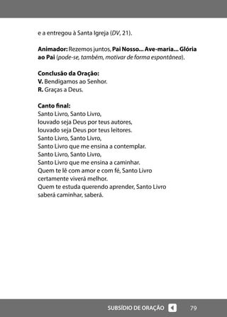 79
SUBSÍDIO DE ORAÇÃO
e a entregou à Santa Igreja (DV, 21).
Animador: Rezemos juntos, PaiNosso...Ave-maria...Glória
ao Pai (pode-se, também, motivar de forma espontânea).
Conclusão da Oração:
V. Bendigamos ao Senhor.
R. Graças a Deus.
Canto final:
Santo Livro, Santo Livro,
louvado seja Deus por teus autores,
louvado seja Deus por teus leitores.
Santo Livro, Santo Livro,
Santo Livro que me ensina a contemplar.
Santo Livro, Santo Livro,
Santo Livro que me ensina a caminhar.
Quem te lê com amor e com fé, Santo Livro
certamente viverá melhor.
Quem te estuda querendo aprender, Santo Livro
saberá caminhar, saberá.
 