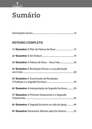 Sumário
Orientações Gerais.............................................................................10
ROTEIRO COMPLETO
1.º Encontro: O Pilar da Palavra de Deus..................................14
2.º Encontro: A Dei Verbum............................................................19
3.º Encontro: A Palavra de Deus – Deus Fala..........................24
4.º Encontro: A Revelação Divina e a sua plenitude
em Cristo...............................................................................................28
5.º Encontro: A Transmissão da Revelação:
A Tradição e a Sagrada Escritura...................................................34
6.º Encontro: A Interpretação da Sagrada Escritura.............39
7.º Encontro: O Primeiro Testamento e o Segundo
Testamento...........................................................................................43
8.º Encontro: A Sagrada Escritura na vida da Igreja.............49
9.º Encontro: Horizontes Abertos pela Dei Verbum..............55
 
