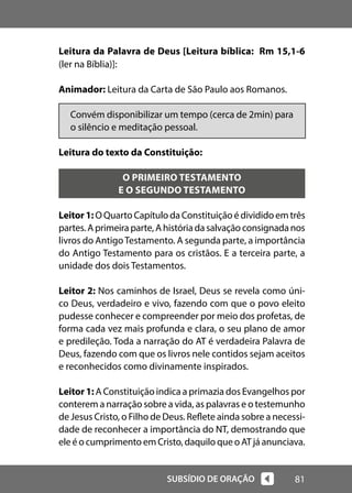 81
SUBSÍDIO DE ORAÇÃO
Leitura da Palavra de Deus [Leitura bíblica: Rm 15,1-6
(ler na Bíblia)]:
Animador: Leitura da Carta de São Paulo aos Romanos.
Convém disponibilizar um tempo (cerca de 2min) para
o silêncio e meditação pessoal.
Leitura do texto da Constituição:
O PRIMEIRO TESTAMENTO
E O SEGUNDO TESTAMENTO
Leitor1: O Quarto Capítulo da Constituição é dividido em três
partes.Aprimeiraparte,Ahistóriadasalvaçãoconsignadanos
livros do AntigoTestamento. A segunda parte, a importância
do Antigo Testamento para os cristãos. E a terceira parte, a
unidade dos dois Testamentos.
Leitor 2: Nos caminhos de Israel, Deus se revela como úni-
co Deus, verdadeiro e vivo, fazendo com que o povo eleito
pudesse conhecer e compreender por meio dos profetas, de
forma cada vez mais profunda e clara, o seu plano de amor
e predileção. Toda a narração do AT é verdadeira Palavra de
Deus, fazendo com que os livros nele contidos sejam aceitos
e reconhecidos como divinamente inspirados.
Leitor 1: A Constituição indica a primazia dos Evangelhos por
conterem a narração sobre a vida, as palavras e o testemunho
de Jesus Cristo, o Filho de Deus. Reflete ainda sobre a necessi-
dade de reconhecer a importância do NT, demostrando que
ele é o cumprimento em Cristo, daquilo que o AT já anunciava.
 