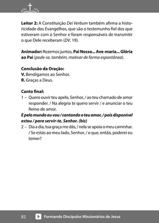 Formando Discípulos Missionários de Jesus
82
Leitor 2: A Constituição Dei Verbum também afirma a histo-
ricidade dos Evangelhos, que são o testemunho fiel dos que
estiveram com o Senhor e foram responsáveis de transmitir
o que Dele receberam (DV, 19).
Animador: Rezemos juntos, PaiNosso...Ave-maria...Glória
ao Pai (pode-se, também, motivar de forma espontânea).
Conclusão da Oração:
V. Bendigamos ao Senhor.
R. Graças a Deus.
Canto final:
1 – Quero ouvir teu apelo, Senhor, / ao teu chamado de amor
responder. / Na alegria te quero servir / e anunciar o teu
Reino de amor.
Epelomundoeuvou/cantandooteuamor,/poisdisponível
estou / para servir-te, Senhor. (bis)
2 – Diaadia,tuagraçamedás,/nelaseapoiaomeucaminhar.
/ Se estás ao meu lado, Senhor, / o que, então, poderei eu
temer?
 