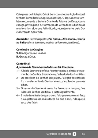 85
SUBSÍDIO DE ORAÇÃO
Catequese de Iniciação Cristã, bem como toda a Ação Pastoral
tenham como base a Sagrada Escritura. O Documento tam-
bém recomenda a Leitura Orante da Palavra de Deus, como
espaço privilegiado de formação de verdadeiros discípulos
missionários, algo que foi indicado, recentemente, pelo Do-
cumento de Aparecida.
Animador: Rezemos juntos, PaiNosso...Ave-maria...Glória
ao Pai (pode-se, também, motivar de forma espontânea).
Conclusão da Oração:
V. Bendigamos ao Senhor.
R. Graças a Deus.
Canto final:
A palavra de Deus é a verdade; sua lei, liberdade.
1 – A lei do Senhor é perfeita, / conforto para a alma; / o teste-
munhodoSenhoréverdadeiro,/sabedoriadoshumildes.
2 – Os preceitos do Senhor são justos, / alegria ao coração;
/ o mandamento do Senhor é reto, / esplendor para os
olhos.
3 – O temor do Senhor é santo / e firme para sempre; / os
juízos do Senhor são fiéis / e justos igualmente.
4 – E mais desejáveis do que o ouro / do que o ouro mais fino;
/ sua palavras são mais doces do que o mel, / do que o
suco dos favos.
 