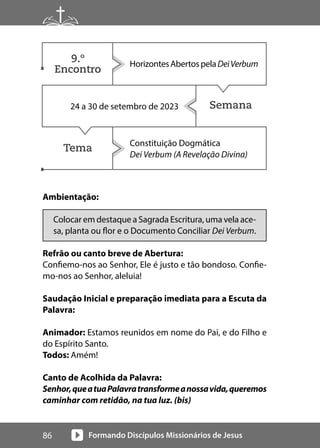 Formando Discípulos Missionários de Jesus
86
Ambientação:
Colocar em destaque a Sagrada Escritura, uma vela ace-
sa, planta ou flor e o Documento Conciliar Dei Verbum.
Refrão ou canto breve de Abertura:
Confiemo-nos ao Senhor, Ele é justo e tão bondoso. Confie-
mo-nos ao Senhor, aleluia!
Saudação Inicial e preparação imediata para a Escuta da
Palavra:
Animador: Estamos reunidos em nome do Pai, e do Filho e
do Espírito Santo.
Todos: Amém!
Canto de Acolhida da Palavra:
Senhor,queatuaPalavratransformeanossavida,queremos
caminhar com retidão, na tua luz. (bis)
Semana
Tema
HorizontesAbertospelaDeiVerbum
24 a 30 de setembro de 2023
Constituição Dogmática
Dei Verbum (A Revelação Divina)
9.º
Encontro
 