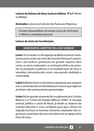 87
SUBSÍDIO DE ORAÇÃO
Leitura da Palavra de Deus [Leitura bíblica: Fl 3,7-14 (ler
na Bíblia)]:
Animador: Leitura da Carta de São Paulo aos Filipenses.
Convém disponibilizar um tempo (cerca de 2min) para
o silêncio e meditação pessoal.
Leitura do texto da Constituição:
HORIZONTES ABERTOS PELA DEI VERBUM
Leitor 1: O estudo e a divulgação da Bíblia no Brasil come-
çaram pouco antes do início do Concílio Vaticano II, porém,
com a Dei Verbum, ganharam um grande impulso. Bem
como, as várias realizações, na animação bíblica da pasto-
ral, na produção acadêmica e na multiplicação de livros e
subsídios; demonstrando, assim, uma grande vitalidade e
criatividade.
Leitor2:Muitas foram as iniciativas e propostas que surgiram
com a conclusão do ConcílioVaticano II, mesmo que algumas
já tinham sido anteriormente apresentadas.
Leitor 3: Um grande momento foi o surgimento dos Círculos
Bíblicos e o “Centro de Estudos Bíblicos (CEBI)”: A situação
eclesial, política e social do Brasil, já desde as vésperas do
Concílio Vaticano II, criou condições para que a leitura da
Sagrada Escritura se tornasse elemento catalisador das es-
peranças e promotor de uma nova forma de ser Igreja como
Povo de Deus.
 