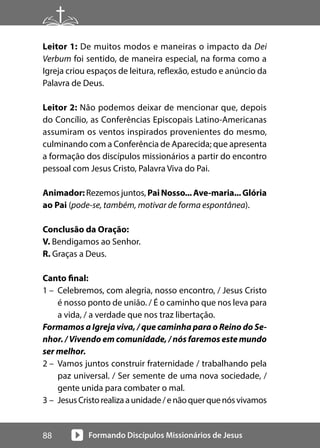 Formando Discípulos Missionários de Jesus
88
Leitor 1: De muitos modos e maneiras o impacto da Dei
Verbum foi sentido, de maneira especial, na forma como a
Igreja criou espaços de leitura, reflexão, estudo e anúncio da
Palavra de Deus.
Leitor 2: Não podemos deixar de mencionar que, depois
do Concílio, as Conferências Episcopais Latino-Americanas
assumiram os ventos inspirados provenientes do mesmo,
culminando com a Conferência de Aparecida; que apresenta
a formação dos discípulos missionários a partir do encontro
pessoal com Jesus Cristo, Palavra Viva do Pai.
Animador: Rezemos juntos, PaiNosso...Ave-maria...Glória
ao Pai (pode-se, também, motivar de forma espontânea).
Conclusão da Oração:
V. Bendigamos ao Senhor.
R. Graças a Deus.
Canto final:
1 – Celebremos, com alegria, nosso encontro, / Jesus Cristo
é nosso ponto de união. / É o caminho que nos leva para
a vida, / a verdade que nos traz libertação.
Formamos a Igreja viva, / que caminha para o Reino do Se-
nhor. / Vivendo em comunidade, / nós faremos este mundo
ser melhor.
2 – Vamos juntos construir fraternidade / trabalhando pela
paz universal. / Ser semente de uma nova sociedade, /
gente unida para combater o mal.
3 – JesusCristorealizaaunidade/enãoquerquenósvivamos
 
