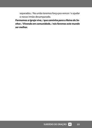 89
SUBSÍDIO DE ORAÇÃO
separados. / Na união teremos força pra vencer / e ajudar
o nosso irmão desamparado.
Formamos a Igreja viva, / que caminha para o Reino do Se-
nhor. / Vivendo em comunidade, / nós faremos este mundo
ser melhor.
 