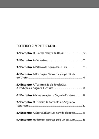 ROTEIRO SIMPLIFICADO
1.º Encontro: O Pilar da Palavra de Deus..................................62
2.º Encontro: A Dei Verbum............................................................65
3.º Encontro: A Palavra de Deus – Deus Fala..........................68
4.º Encontro: A Revelação Divina e a sua plenitude
em Cristo...............................................................................................71
5.º Encontro: A Transmissão da Revelação:
A Tradição e a Sagrada Escritura...................................................74
6.º Encontro: A Interpretação da Sagrada Escritura.............77
7.º Encontro: O Primeiro Testamento e o Segundo
Testamento...........................................................................................80
8.º Encontro: A Sagrada Escritura na vida da Igreja.............83
9.º Encontro: Horizontes Abertos pela Dei Verbum..............86
 
