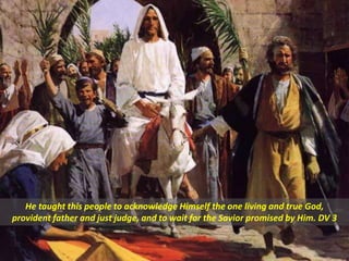 He taught this people to acknowledge Himself the one living and true God,
provident father and just judge, and to wait for the Savior promised by Him. DV 3
 